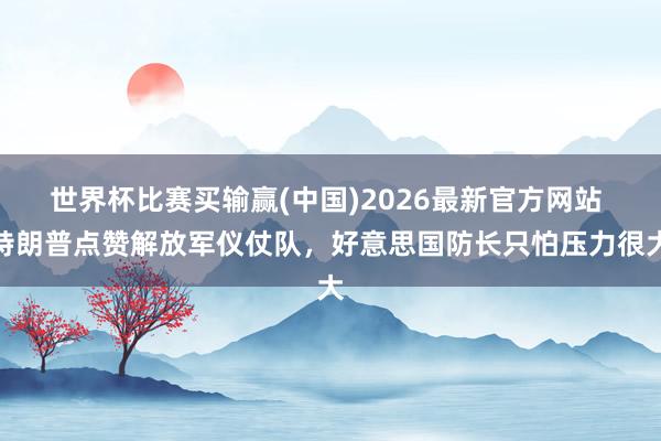世界杯比赛买输赢(中国)2026最新官方网站 特朗普点赞解放军仪仗队，好意思国防长只怕压力很大