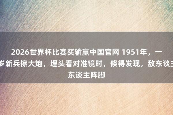 2026世界杯比赛买输赢中国官网 1951年，一个15岁新兵擦大炮，埋头看对准镜时，倏得发现，敌东谈主阵脚