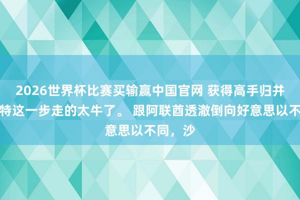 2026世界杯比赛买输赢中国官网 获得高手归并了？沙特这一步走的太牛了。 跟阿联酋透澈倒向好意思以不同，沙