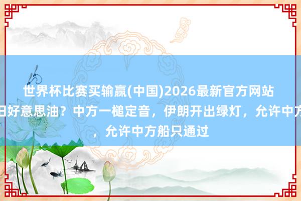世界杯比赛买输赢(中国)2026最新官方网站 买伊油照旧好意思油？中方一槌定音，伊朗开出绿灯，允许中方船只通过