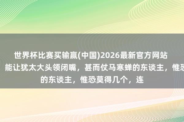 世界杯比赛买输赢(中国)2026最新官方网站 在这个全国上，能让犹太大头领闭嘴，甚而仗马寒蝉的东谈主，惟恐莫得几个，连