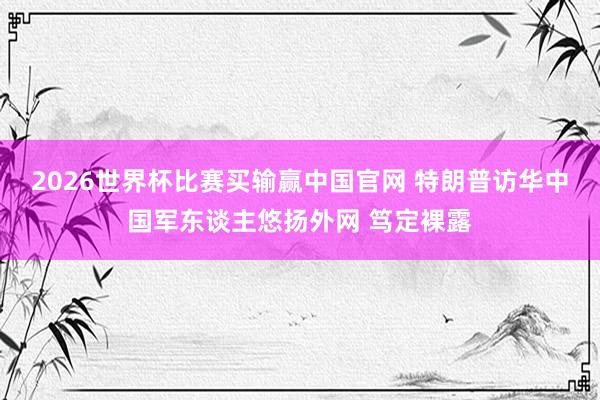2026世界杯比赛买输赢中国官网 特朗普访华中国军东谈主悠扬外网 笃定裸露