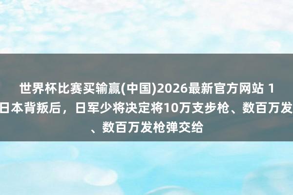 世界杯比赛买输赢(中国)2026最新官方网站 1945年，日本背叛后，日军少将决定将10万支步枪、数百万发枪弹交给