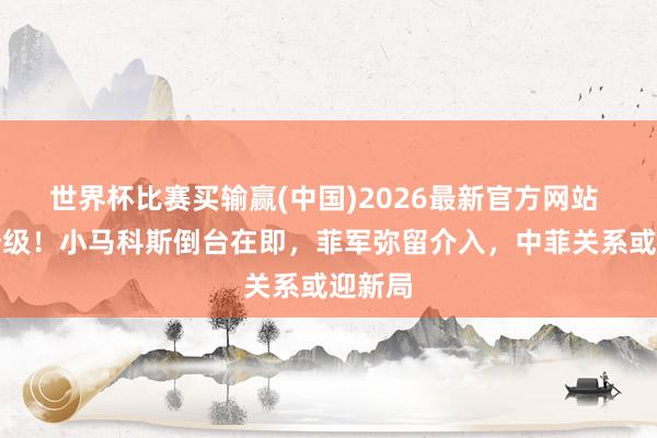 世界杯比赛买输赢(中国)2026最新官方网站 危机升级！小马科斯倒台在即，菲军弥留介入，中菲关系或迎新局