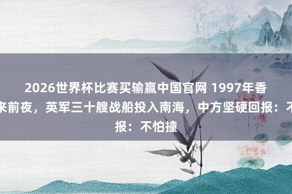 2026世界杯比赛买输赢中国官网 1997年香港归来前夜，英军三十艘战船投入南海，中方坚硬回报：不怕撞