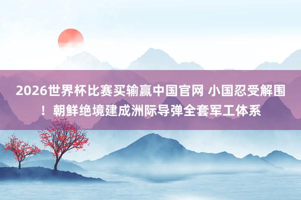 2026世界杯比赛买输赢中国官网 小国忍受解围！朝鲜绝境建成洲际导弹全套军工体系
