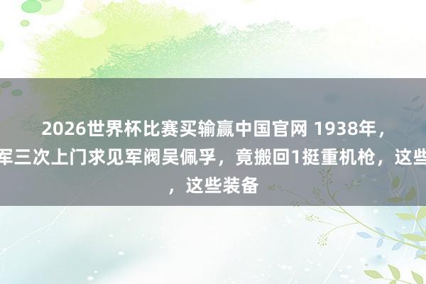 2026世界杯比赛买输赢中国官网 1938年，八路军三次上门求见军阀吴佩孚，竟搬回1挺重机枪，这些装备