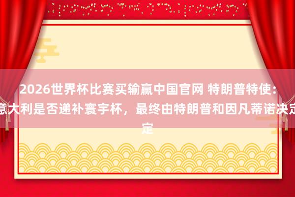2026世界杯比赛买输赢中国官网 特朗普特使：意大利是否递补寰宇杯，最终由特朗普和因凡蒂诺决定