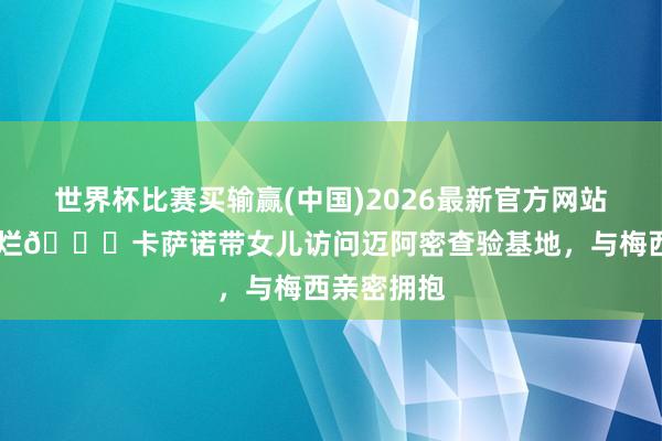 世界杯比赛买输赢(中国)2026最新官方网站 笑得真灿烂😄卡萨诺带女儿访问迈阿密查验基地,与梅西亲密拥抱