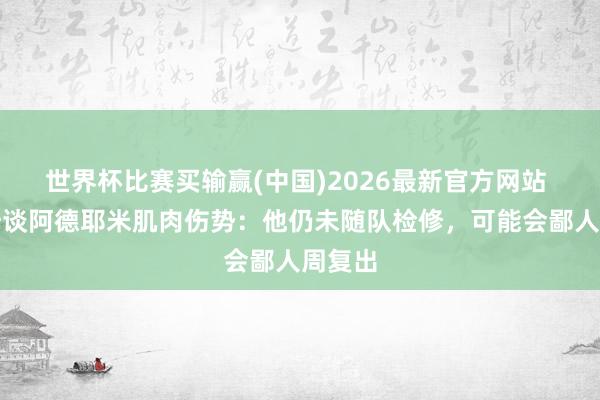 世界杯比赛买输赢(中国)2026最新官方网站 科瓦奇谈阿德耶米肌肉伤势：他仍未随队检修，可能会鄙人周复出