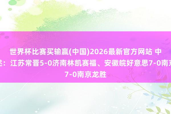 世界杯比赛买输赢(中国)2026最新官方网站 中冠综述:江苏常晋5-0济南林凯赛福、安徽皖好意思7-0南京龙胜