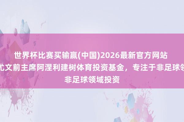 世界杯比赛买输赢(中国)2026最新官方网站 外媒：尤文前主席阿涅利建树体育投资基金，专注于非足球领域投资