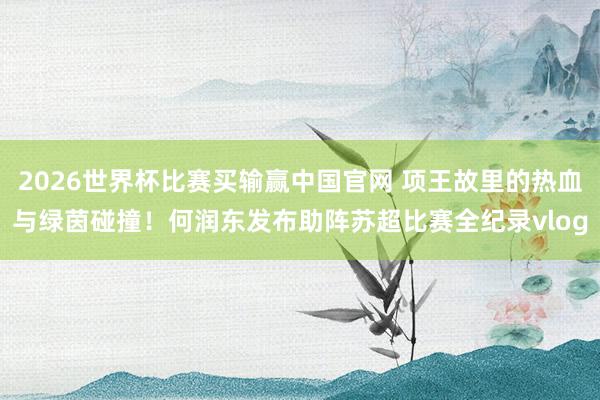 2026世界杯比赛买输赢中国官网 项王故里的热血与绿茵碰撞！何润东发布助阵苏超比赛全纪录vlog