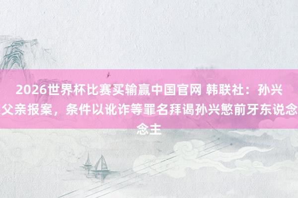 2026世界杯比赛买输赢中国官网 韩联社：孙兴慜父亲报案，条件以讹诈等罪名拜谒孙兴慜前牙东说念主