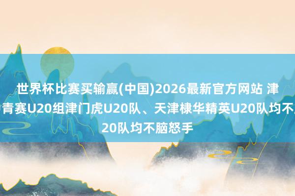 世界杯比赛买输赢(中国)2026最新官方网站 津媒：中青赛U20组津门虎U20队、天津棣华精英U20队均不脑怒手
