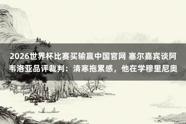 2026世界杯比赛买输赢中国官网 塞尔嘉宾谈阿韦洛亚品评裁判：清寒拖累感，他在学穆里尼奥