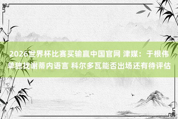 2026世界杯比赛买输赢中国官网 津媒：于根伟单独找谢蒂内语言 科尔多瓦能否出场还有待评估