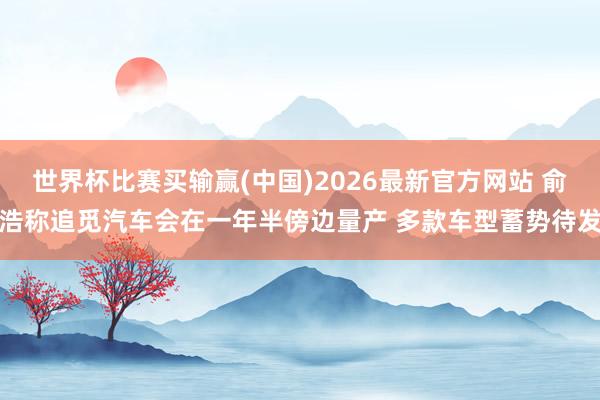世界杯比赛买输赢(中国)2026最新官方网站 俞浩称追觅汽车会在一年半傍边量产 多款车型蓄势待发