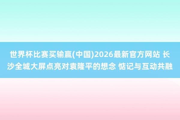 世界杯比赛买输赢(中国)2026最新官方网站 长沙全城大屏点亮对袁隆平的想念 惦记与互动共融