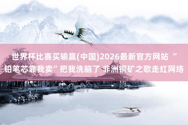 世界杯比赛买输赢(中国)2026最新官方网站 “铅笔芯靠我卖”把我洗脑了 非洲铜矿之歌走红网络