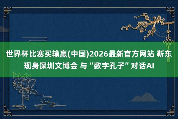 世界杯比赛买输赢(中国)2026最新官方网站 靳东现身深圳文博会 与“数字孔子”对话AI
