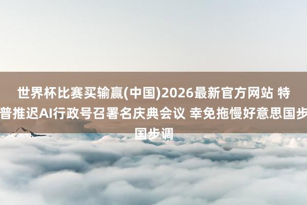 世界杯比赛买输赢(中国)2026最新官方网站 特朗普推迟AI行政号召署名庆典会议 幸免拖慢好意思国步调