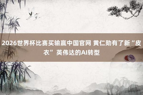 2026世界杯比赛买输赢中国官网 黄仁勋有了新“皮衣” 英伟达的AI转型