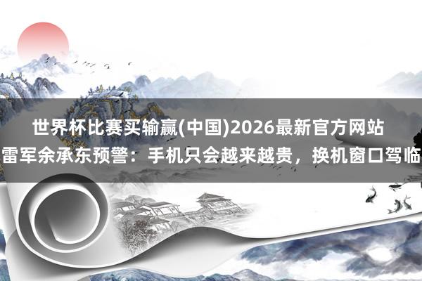 世界杯比赛买输赢(中国)2026最新官方网站 雷军余承东预警：手机只会越来越贵，换机窗口驾临
