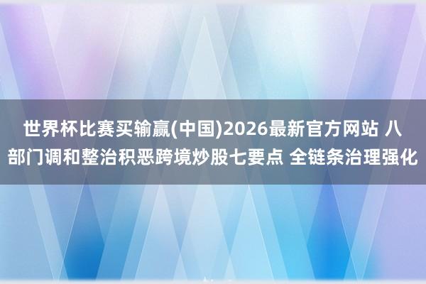 世界杯比赛买输赢(中国)2026最新官方网站 八部门调和整治积恶跨境炒股七要点 全链条治理强化