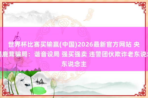 世界杯比赛买输赢(中国)2026最新官方网站 央视揭鹿茸骗局：谐音设局 强买强卖 违警团伙欺诈老东说念主
