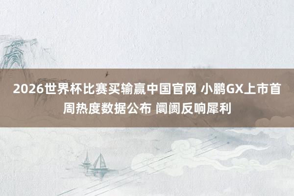 2026世界杯比赛买输赢中国官网 小鹏GX上市首周热度数据公布 阛阓反响犀利