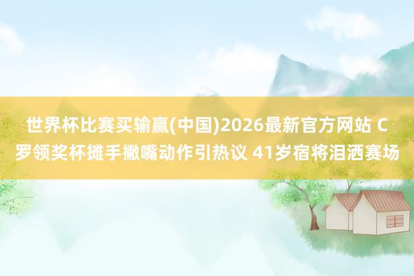 世界杯比赛买输赢(中国)2026最新官方网站 C罗领奖杯摊手撇嘴动作引热议 41岁宿将泪洒赛场