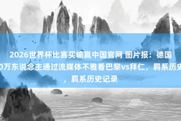 2026世界杯比赛买输赢中国官网 图片报：德国超800万东说念主通过流媒体不雅看巴黎vs拜仁，羁系历史记录