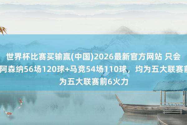 世界杯比赛买输赢(中国)2026最新官方网站 只会防护？阿森纳56场120球+马竞54场110球，均为五大联赛前6火力