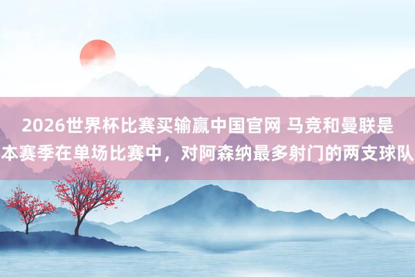 2026世界杯比赛买输赢中国官网 马竞和曼联是本赛季在单场比赛中，对阿森纳最多射门的两支球队