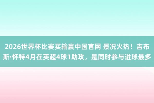 2026世界杯比赛买输赢中国官网 景况火热！吉布斯·怀特4月在英超4球1助攻，是同时参与进球最多