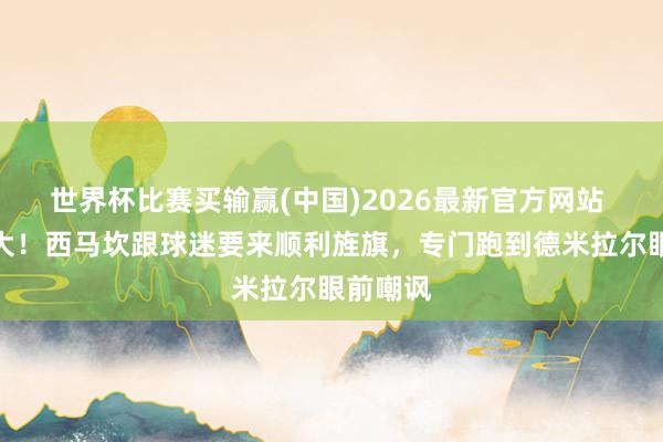 世界杯比赛买输赢(中国)2026最新官方网站 贴脸开大！西马坎跟球迷要来顺利旌旗，专门跑到德米拉尔眼前嘲讽