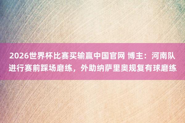 2026世界杯比赛买输赢中国官网 博主：河南队进行赛前踩场磨练，外助纳萨里奥规复有球磨练