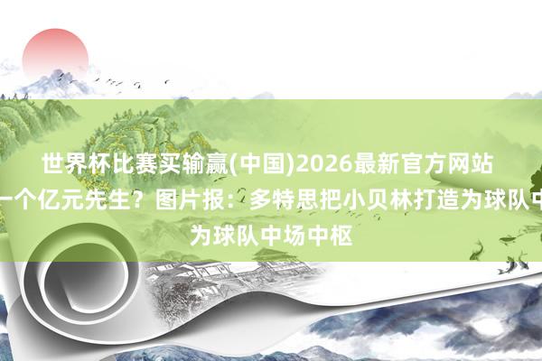 世界杯比赛买输赢(中国)2026最新官方网站 培养下一个亿元先生？图片报：多特思把小贝林打造为球队中场中枢