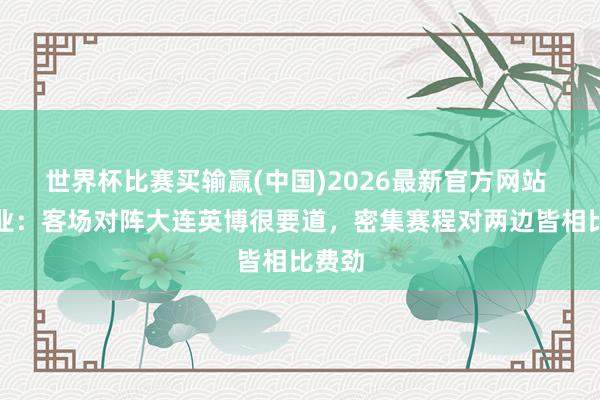 世界杯比赛买输赢(中国)2026最新官方网站 刘建业：客场对阵大连英博很要道，密集赛程对两边皆相比费劲