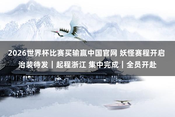 2026世界杯比赛买输赢中国官网 妖怪赛程开启 治装待发｜起程浙江 集中完成｜全员开赴