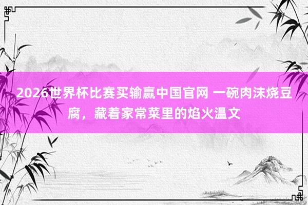 2026世界杯比赛买输赢中国官网 一碗肉沫烧豆腐，藏着家常菜里的焰火温文