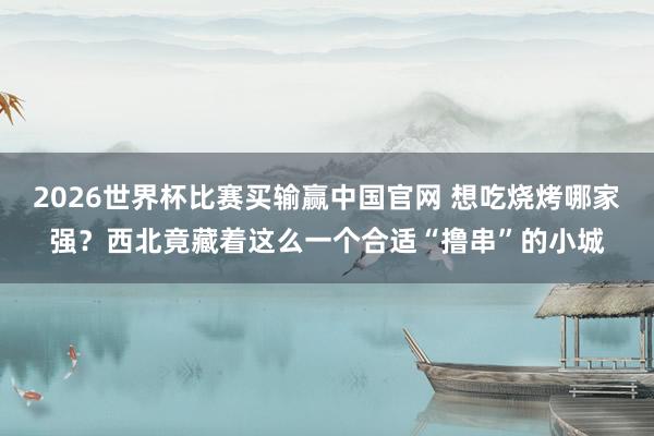 2026世界杯比赛买输赢中国官网 想吃烧烤哪家强？西北竟藏着这么一个合适“撸串”的小城