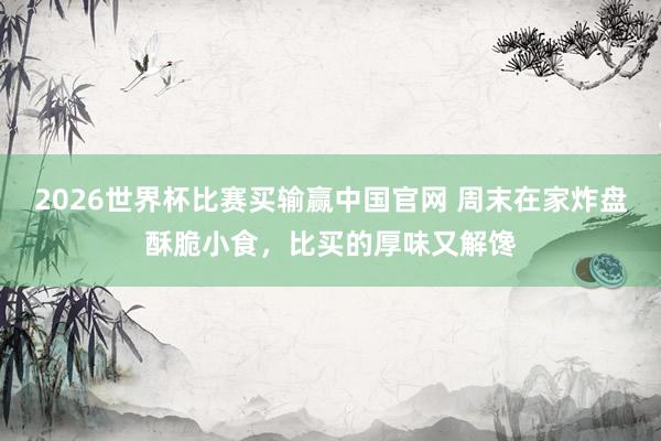 2026世界杯比赛买输赢中国官网 周末在家炸盘酥脆小食，比买的厚味又解馋