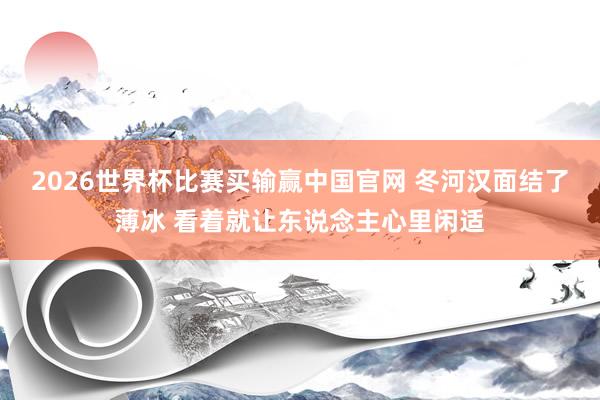2026世界杯比赛买输赢中国官网 冬河汉面结了薄冰 看着就让东说念主心里闲适