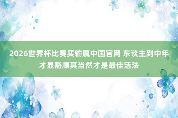 2026世界杯比赛买输赢中国官网 东谈主到中年才显豁顺其当然才是最佳活法