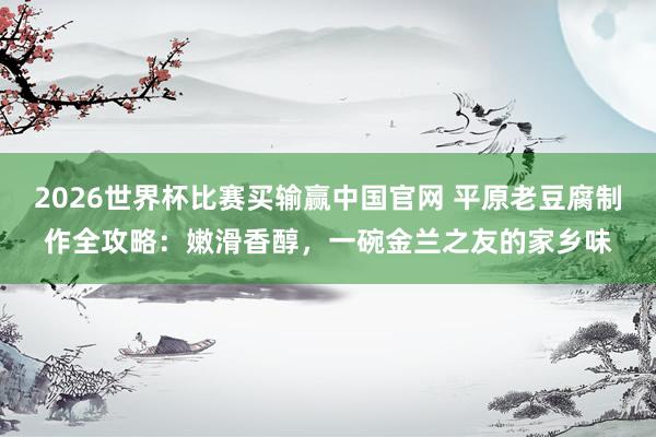 2026世界杯比赛买输赢中国官网 平原老豆腐制作全攻略：嫩滑香醇，一碗金兰之友的家乡味