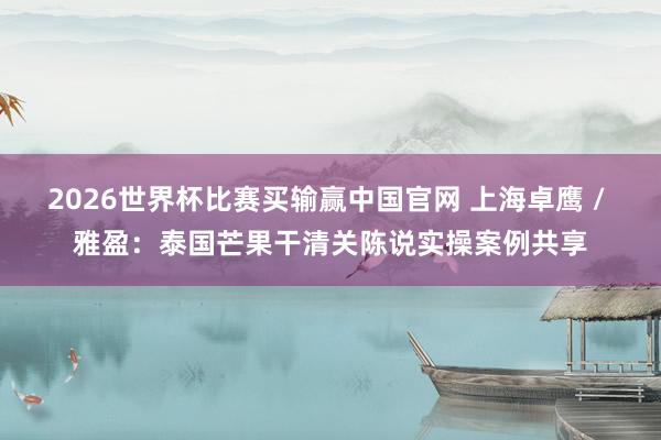 2026世界杯比赛买输赢中国官网 上海卓鹰 / 雅盈：泰国芒果干清关陈说实操案例共享