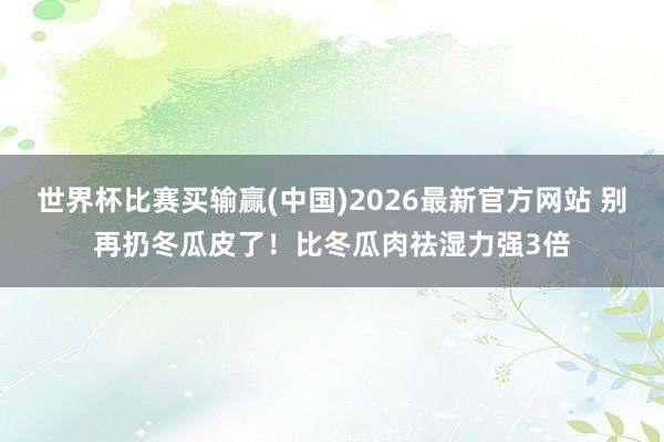世界杯比赛买输赢(中国)2026最新官方网站 别再扔冬瓜皮了！比冬瓜肉祛湿力强3倍