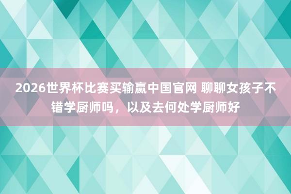 2026世界杯比赛买输赢中国官网 聊聊女孩子不错学厨师吗，以及去何处学厨师好